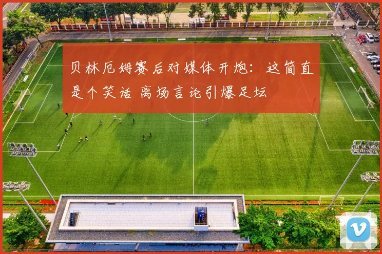 贝林厄姆赛后对媒体开炮：这简直是个笑话 离场言论引爆足坛