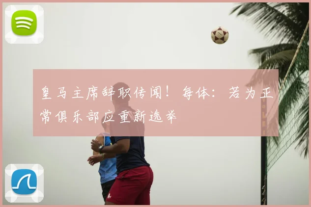 皇马主席辞职传闻！每体：若为正常俱乐部应重新选举