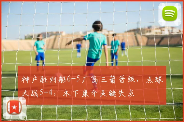 神户胜利船6-5广岛三箭晋级,点球大战5-4,木下康介关键失点