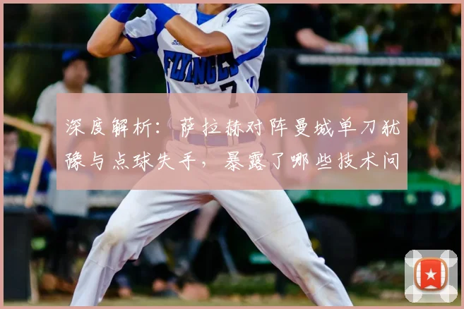 深度解析:萨拉赫对阵曼城单刀犹豫与点球失手,暴露了哪些技术问题?