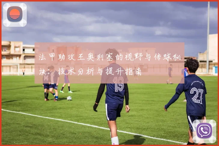 法甲助攻王奥利塞的视野与传球秘诀：技术分析与提升指南