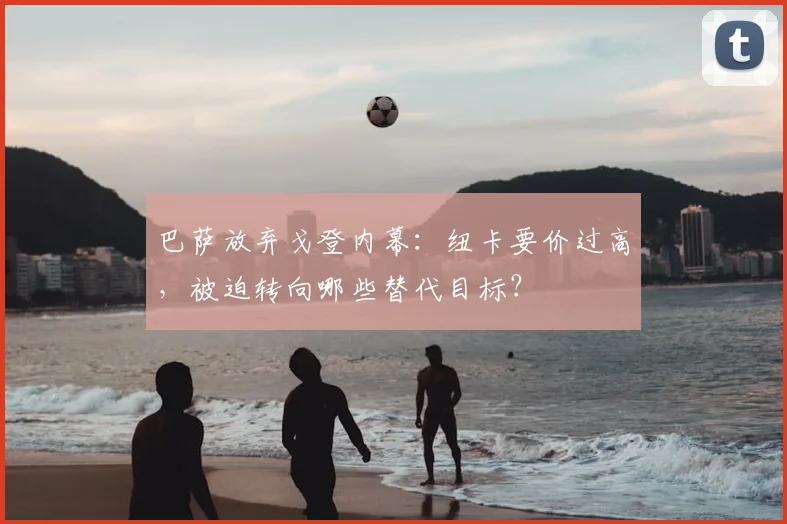 巴萨放弃戈登内幕：纽卡要价过高，被迫转向哪些替代目标？