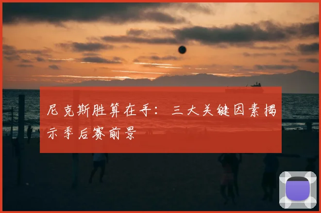 尼克斯胜算在手：三大关键因素揭示季后赛前景