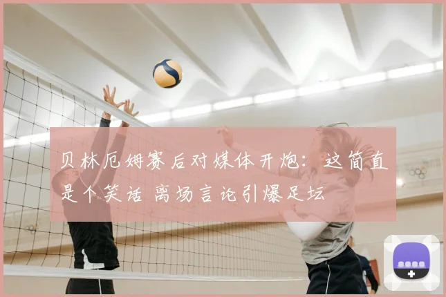 贝林厄姆赛后对媒体开炮：这简直是个笑话 离场言论引爆足坛