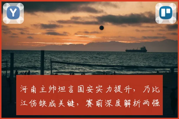 河南主帅坦言国安实力提升,乃比江伤缺成关键,赛前深度解析两强对决